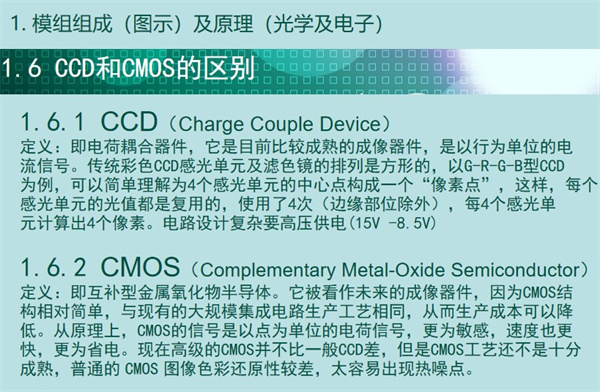 內(nèi)窺鏡成像模組CCD和CMOS的區(qū)別：CCD（Charge&nbsp;Couple&nbsp;Device） 定義：即電荷耦合器件，它是目前比較成熟的成像器件，是以行為單位的電 流信號(hào)。傳統(tǒng)彩色CCD感光單元及濾色鏡的排列是方形的，以G-R-G-B型CCD 為例，可以簡單理解為4個(gè)感光單元的中心點(diǎn)構(gòu)成一個(gè)“像素點(diǎn)”，這樣，每個(gè) 感光單元的光值都是復(fù)用的，使用了4次（邊緣部位除外），每4個(gè)感光單 元計(jì)算出4個(gè)像素。電路設(shè)計(jì)復(fù)雜要高壓供電(15V -8.5V)  CMOS（Complementary&nbsp;Metal-Oxide&nbsp;Semiconductor） 定義：即互補(bǔ)型金屬氧化物半導(dǎo)體。它被看作未來的成像器件，因?yàn)镃MOS結(jié) 構(gòu)相對(duì)簡單，與現(xiàn)有的大規(guī)模集成電路生產(chǎn)工藝相同，從而生產(chǎn)成本可以降 低。從原理上，CMOS的信號(hào)是以點(diǎn)為單位的電荷信號(hào)，更為敏感，速度也更 快，更為省電。現(xiàn)在高級(jí)的CMOS并不比一般CCD差，但是CMOS工藝還不是十分 成熟，普通的&nbsp;CMOS&nbsp;圖像色彩還原性較差，太容易出現(xiàn)熱噪點(diǎn)。