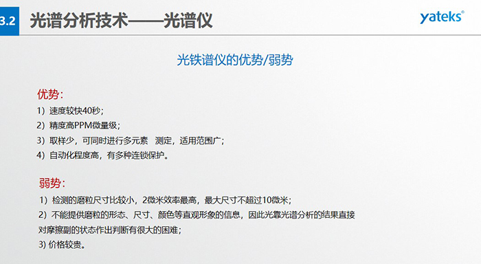 光譜儀的優(yōu)劣勢(shì)：優(yōu)勢(shì)：1）速度較快40秒；2）精度高PPM微量級(jí)；3）取樣少，可同時(shí)進(jìn)行多元素   測(cè)定，適用范圍廣； 4）自動(dòng)化程度高，有多種連鎖保護(hù)。弱勢(shì)：1）檢測(cè)的磨粒尺寸比較小，2微米效率最高，最大尺寸不超過10微米； 2）不能提供磨粒的形態(tài)、尺寸、顏色等直觀形象的信息，因此光靠光譜分析的結(jié)果直接對(duì)摩擦副的狀態(tài)作出判斷有很大的困難； 3) 價(jià)格較貴。